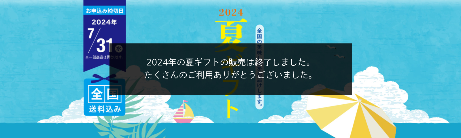 全国の美味しさをお届けします。2024夏ギフト お申込み締切日2024/7/31（水） ※一部商品は異なります。 全国送料込み